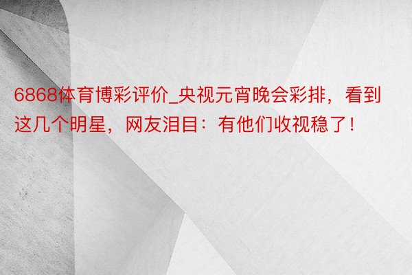 6868体育博彩评价_央视元宵晚会彩排，看到这几个明星，网友泪目：有他们收视稳了！