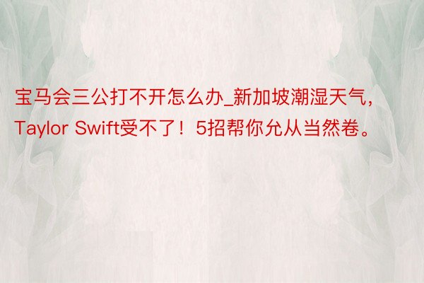 宝马会三公打不开怎么办_新加坡潮湿天气，Taylor Swift受不了！5招帮你允从当然卷。