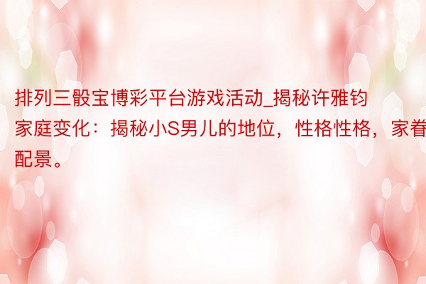 排列三骰宝博彩平台游戏活动_揭秘许雅钧家庭变化：揭秘小S男儿的地位，性格性格，家眷配景。