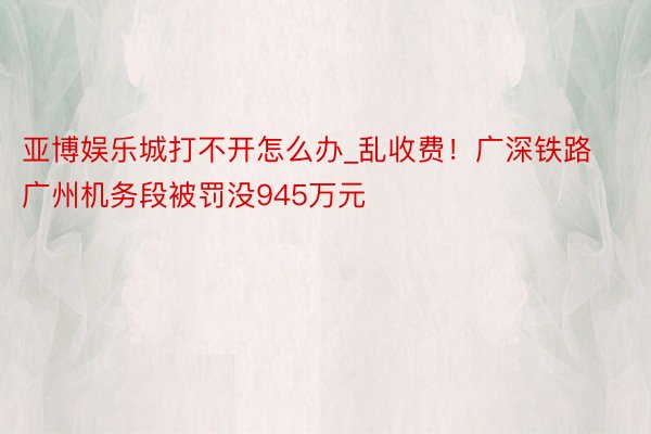 亚博娱乐城打不开怎么办_乱收费！广深铁路广州机务段被罚没945万元