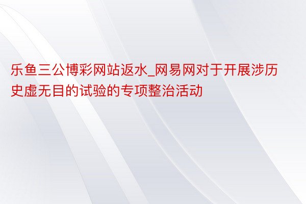 乐鱼三公博彩网站返水_网易网对于开展涉历史虚无目的试验的专项整治活动