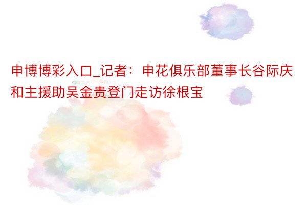 申博博彩入口_记者：申花俱乐部董事长谷际庆和主援助吴金贵登门走访徐根宝