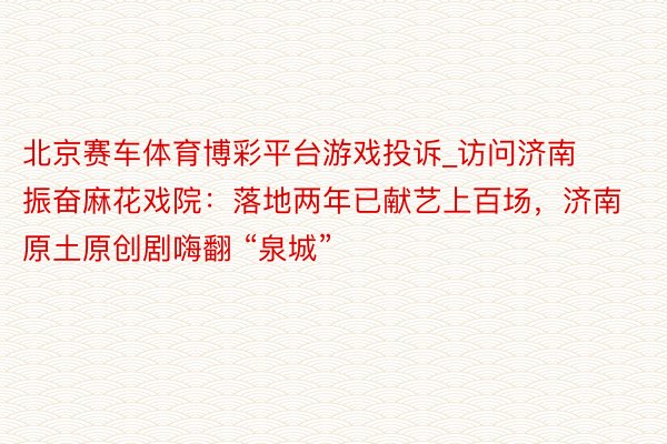 北京赛车体育博彩平台游戏投诉_访问济南振奋麻花戏院：落地两年已献艺上百场，济南原土原创剧嗨翻 “泉城”