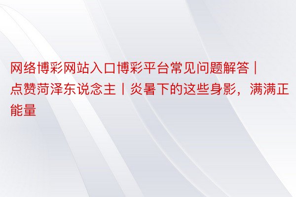 网络博彩网站入口博彩平台常见问题解答 | 点赞菏泽东说念主丨炎暑下的这些身影，满满正能量