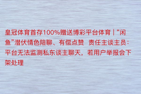 皇冠体育首存100%赠送博彩平台体育 | “闲鱼”潜伏情色陪聊、有偿点赞  责任主谈主员：平台无法监测私东谈主聊天，若用户举报会下架处理