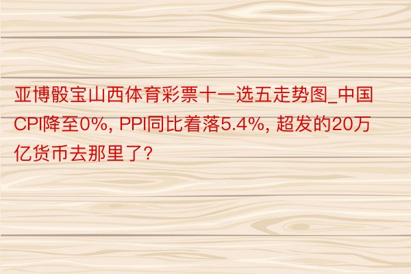 亚博骰宝山西体育彩票十一选五走势图_中国CPI降至0%, PPI同比着落5.4%, 超发的20万亿货币去那里了?