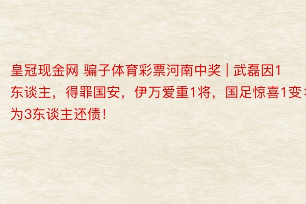 皇冠现金网 骗子体育彩票河南中奖 | 武磊因1东谈主，得罪国安，伊万爱重1将，国足惊喜1变：在为3东谈主还债！