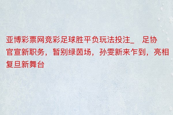 亚博彩票网竞彩足球胜平负玩法投注_​足协官宣新职务，暂别绿茵场，孙雯新来乍到，亮相复旦新舞台