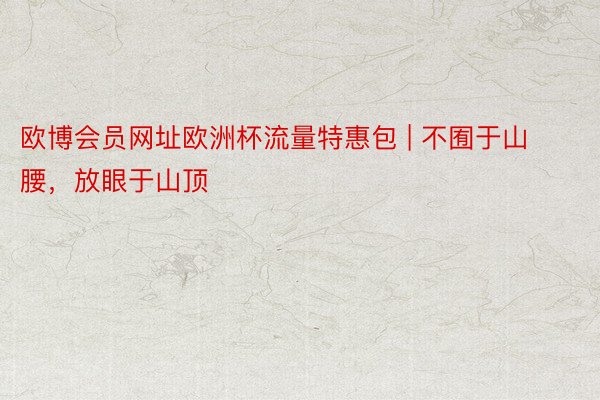 欧博会员网址欧洲杯流量特惠包 | 不囿于山腰，放眼于山顶