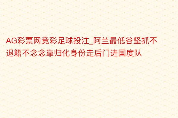 AG彩票网竞彩足球投注_阿兰最低谷坚抓不退籍不念念靠归化身份走后门进国度队