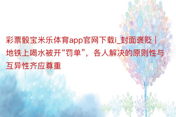 彩票骰宝米乐体育app官网下载i_封面褒贬 | 地铁上喝水被开“罚单”，各人解决的原则性与互异性齐应尊重