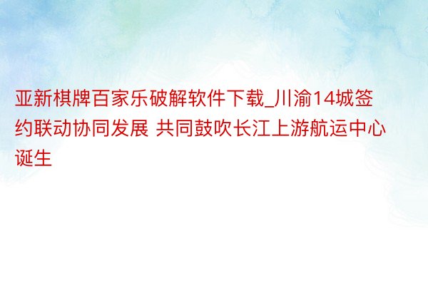 亚新棋牌百家乐破解软件下载_川渝14城签约联动协同发展 共同鼓吹长江上游航运中心诞生