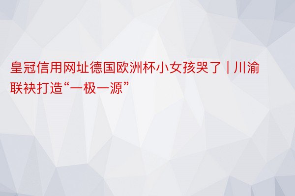 皇冠信用网址德国欧洲杯小女孩哭了 | 川渝联袂打造“一极一源”