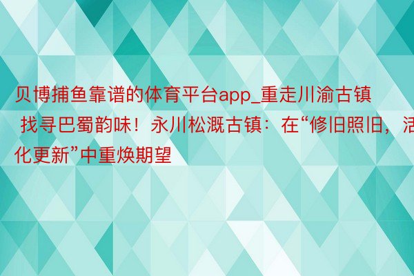 贝博捕鱼靠谱的体育平台app_重走川渝古镇 找寻巴蜀韵味！永川松溉古镇：在“修旧照旧，活化更新”中重焕期望