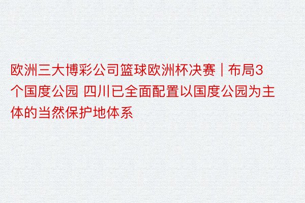 欧洲三大博彩公司篮球欧洲杯决赛 | 布局3个国度公园 四川已全面配置以国度公园为主体的当然保护地体系