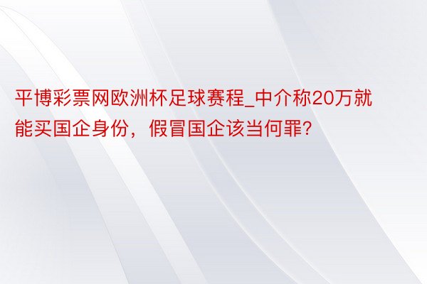 平博彩票网欧洲杯足球赛程_中介称20万就能买国企身份，假冒国企该当何罪？