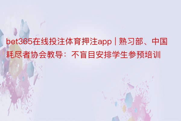 bet365在线投注体育押注app | 熟习部、中国耗尽者协会教导：不盲目安排学生参预培训