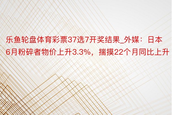 乐鱼轮盘体育彩票37选7开奖结果_外媒：日本6月粉碎者物价上升3.3%，揣摸22个月同比上升