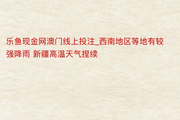 乐鱼现金网澳门线上投注_西南地区等地有较强降雨 新疆高温天气捏续