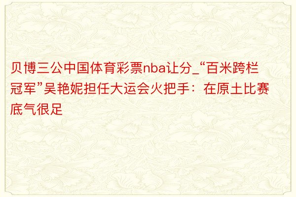 贝博三公中国体育彩票nba让分_“百米跨栏冠军”吴艳妮担任大运会火把手：在原土比赛底气很足