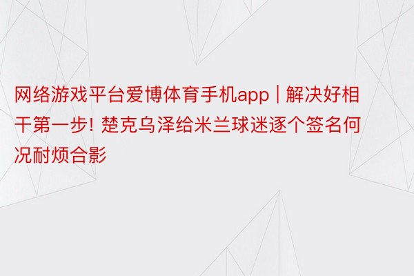 网络游戏平台爱博体育手机app | 解决好相干第一步! 楚克乌泽给米兰球迷逐个签名何况耐烦合影