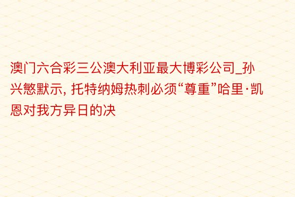 澳门六合彩三公澳大利亚最大博彩公司_孙兴慜默示, 托特纳姆热刺必须“尊重”哈里·凯恩对我方异日的决