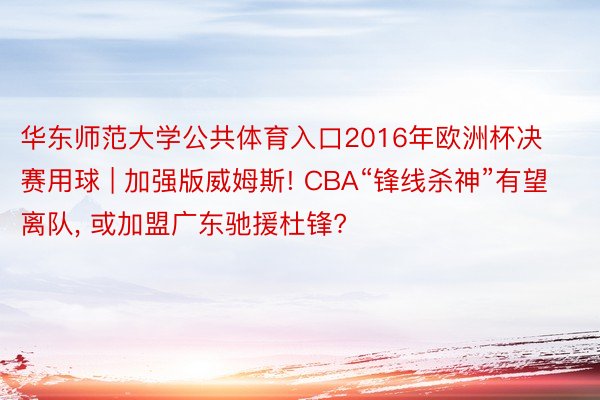 华东师范大学公共体育入口2016年欧洲杯决赛用球 | 加强版威姆斯! CBA“锋线杀神”有望离队, 或加盟广东驰援杜锋?