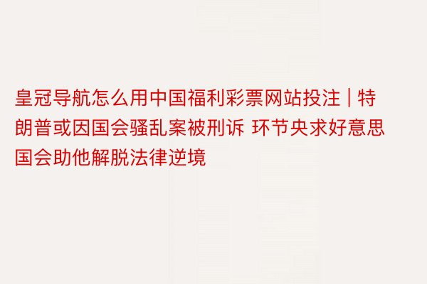 皇冠导航怎么用中国福利彩票网站投注 | 特朗普或因国会骚乱案被刑诉 环节央求好意思国会助他解脱法律逆境