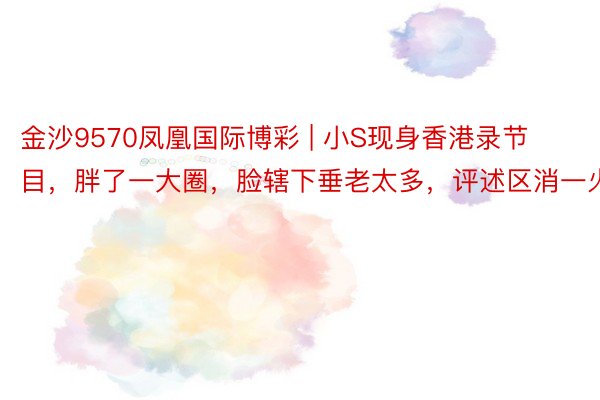 金沙9570凤凰国际博彩 | 小S现身香港录节目，胖了一大圈，脸辖下垂老太多，评述区消一火了