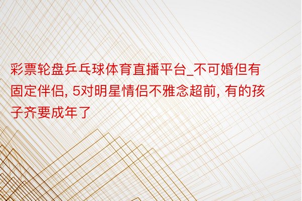 彩票轮盘乒乓球体育直播平台_不可婚但有固定伴侣, 5对明星情侣不雅念超前, 有的孩子齐要成年了