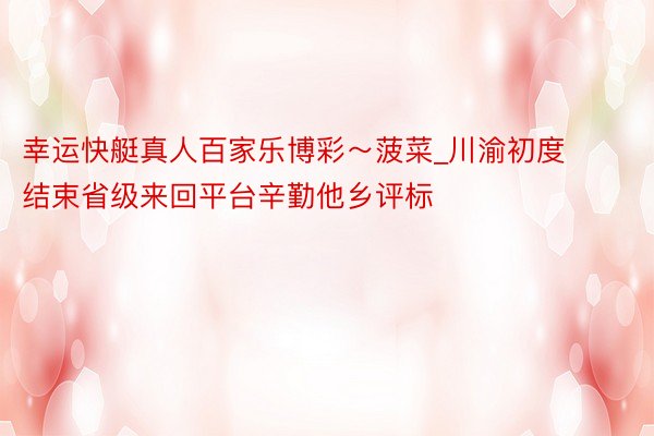 幸运快艇真人百家乐博彩～菠菜_川渝初度结束省级来回平台辛勤他乡评标