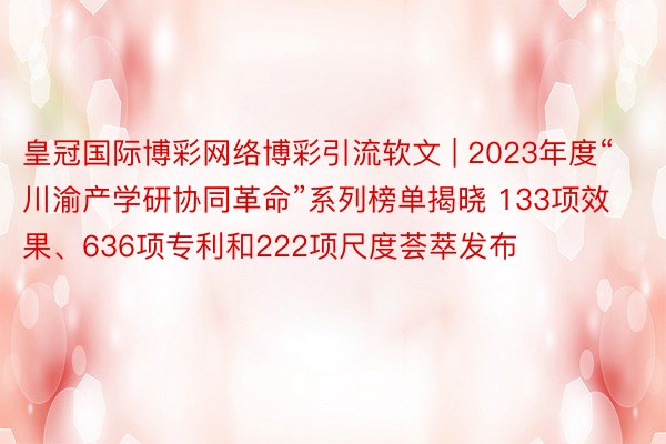 皇冠国际博彩网络博彩引流软文 | 2023年度“川渝产学研协同革命”系列榜单揭晓 133项效果、636项专利和222项尺度荟萃发布