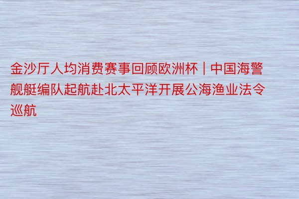 金沙厅人均消费赛事回顾欧洲杯 | 中国海警舰艇编队起航赴北太平洋开展公海渔业法令巡航