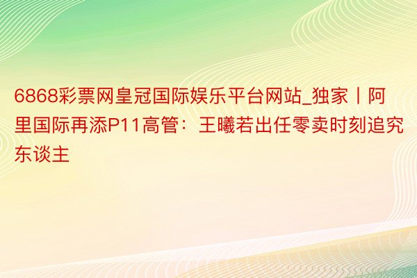 6868彩票网皇冠国际娱乐平台网站_独家丨阿里国际再添P11高管：王曦若出任零卖时刻追究东谈主