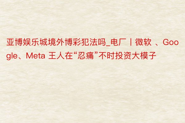 亚博娱乐城境外博彩犯法吗_电厂丨微软 、Google、Meta 王人在“忍痛”不时投资大模子