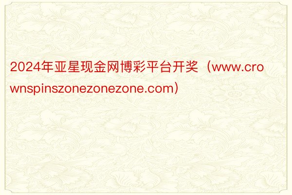 2024年亚星现金网博彩平台开奖（www.crownspinszonezonezone.com）