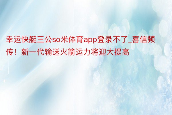 幸运快艇三公so米体育app登录不了_喜信频传！新一代输送火箭运力将迎大提高