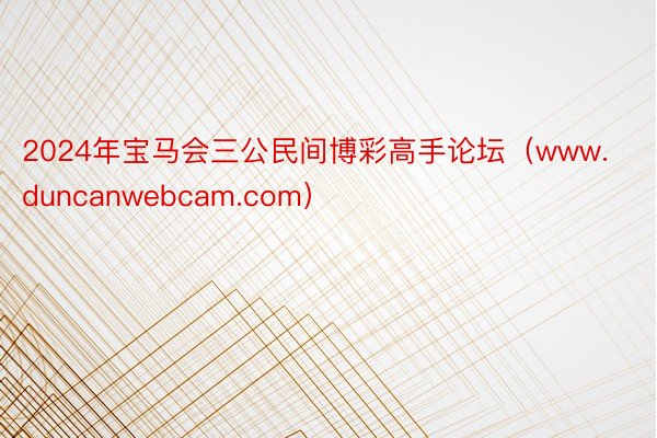 2024年宝马会三公民间博彩高手论坛（www.duncanwebcam.com）