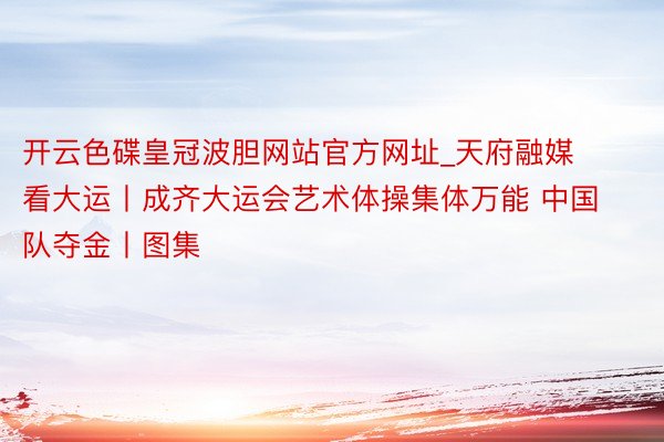 开云色碟皇冠波胆网站官方网址_天府融媒看大运丨成齐大运会艺术体操集体万能 中国队夺金丨图集