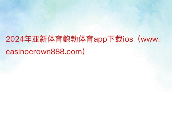 2024年亚新体育鲍勃体育app下载ios（www.casinocrown888.com）