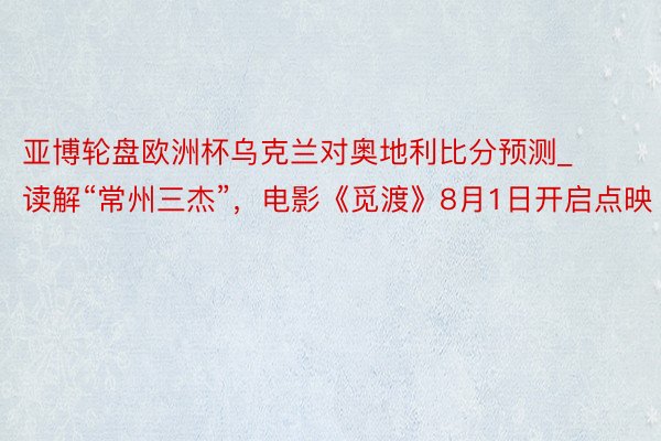 亚博轮盘欧洲杯乌克兰对奥地利比分预测_读解“常州三杰”，电影《觅渡》8月1日开启点映