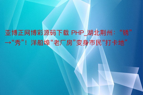 亚博正网博彩源码下载 PHP_湖北荆州：“锈”→“秀”！洋船埠“老厂房”变身市民“打卡地”