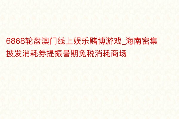 6868轮盘澳门线上娱乐赌博游戏_海南密集披发消耗券提振暑期免税消耗商场