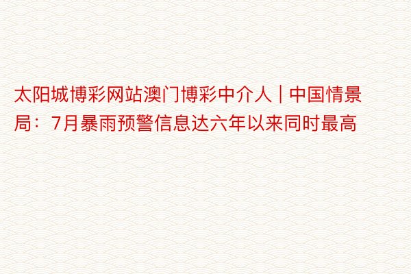 太阳城博彩网站澳门博彩中介人 | 中国情景局：7月暴雨预警信息达六年以来同时最高