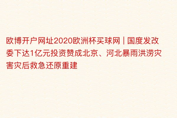 欧博开户网址2020欧洲杯买球网 | 国度发改委下达1亿元投资赞成北京、河北暴雨洪涝灾害灾后救急还原重建