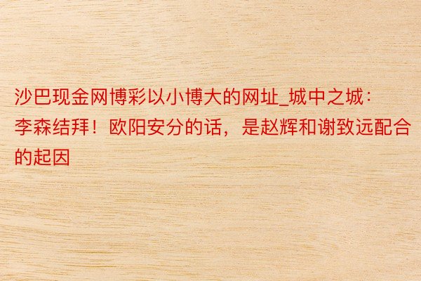 沙巴现金网博彩以小博大的网址_城中之城：李森结拜！欧阳安分的话，是赵辉和谢致远配合的起因