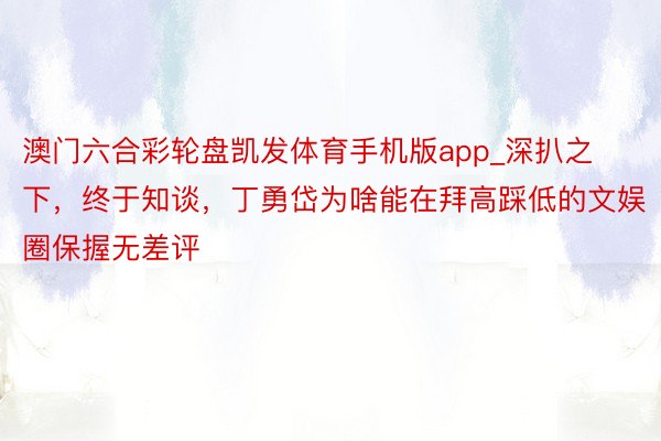 澳门六合彩轮盘凯发体育手机版app_深扒之下，终于知谈，丁勇岱为啥能在拜高踩低的文娱圈保握无差评