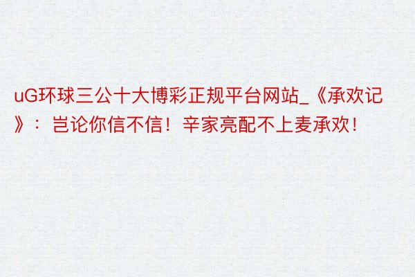 uG环球三公十大博彩正规平台网站_《承欢记》：岂论你信不信！辛家亮配不上麦承欢！