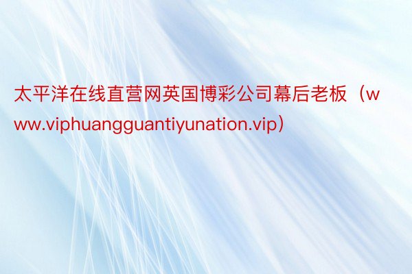 太平洋在线直营网英国博彩公司幕后老板（www.viphuangguantiyunation.vip）