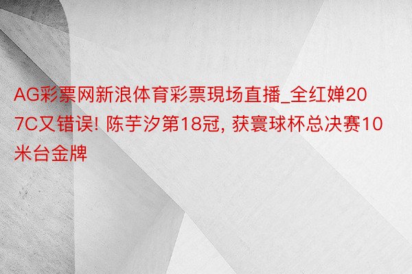 AG彩票网新浪体育彩票現场直播_全红婵207C又错误! 陈芋汐第18冠, 获寰球杯总决赛10米台金牌